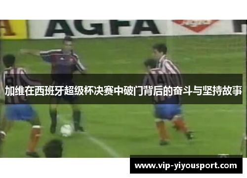 加维在西班牙超级杯决赛中破门背后的奋斗与坚持故事