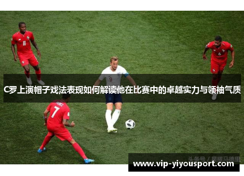 C罗上演帽子戏法表现如何解读他在比赛中的卓越实力与领袖气质